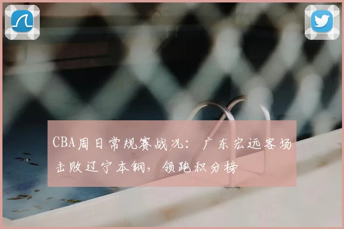 CBA周日常规赛战况：广东宏远客场击败辽宁本钢，领跑积分榜