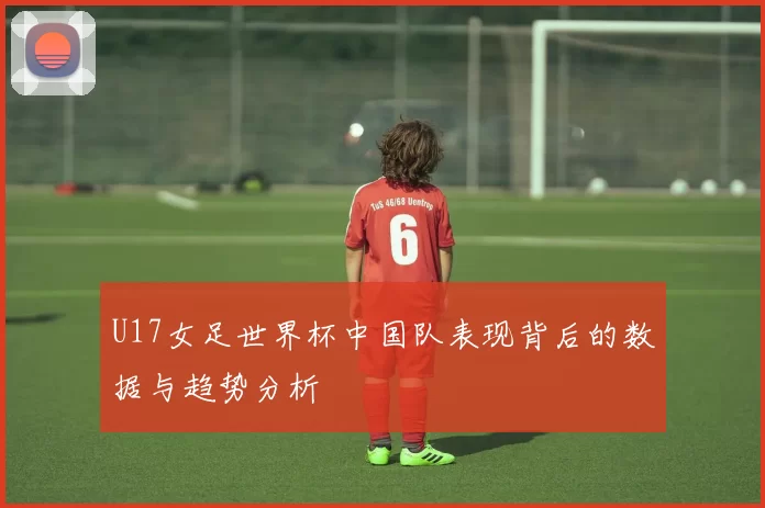 U17女足世界杯中国队表现背后的数据与趋势分析