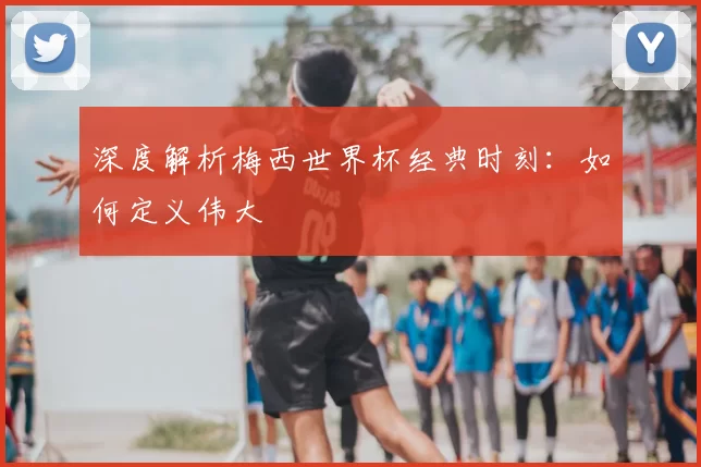 深度解析梅西世界杯经典时刻：如何定义伟大
