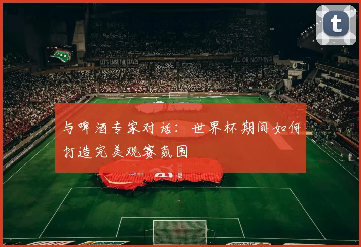 与啤酒专家对话:世界杯期间如何打造完美观赛氛围