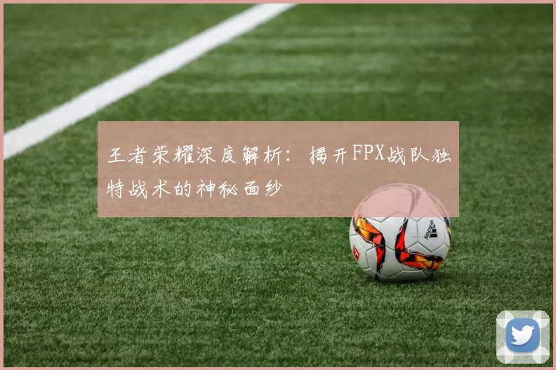 王者荣耀深度解析：揭开FPX战队独特战术的神秘面纱