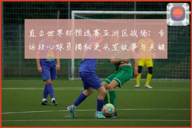 直击世界杯预选赛亚洲区战场：专访核心球员揭秘更衣室故事与关键战幕后