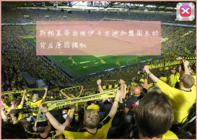 斯帕莱蒂拒绝伊卡尔迪加盟国米的背后原因揭秘