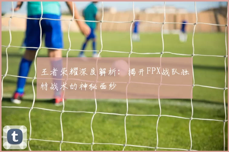 王者荣耀深度解析：揭开FPX战队独特战术的神秘面纱