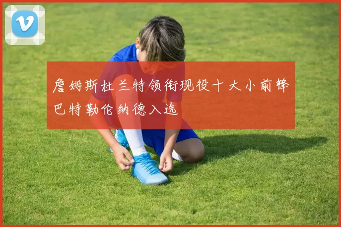 詹姆斯杜兰特领衔现役十大小前锋巴特勒伦纳德入选