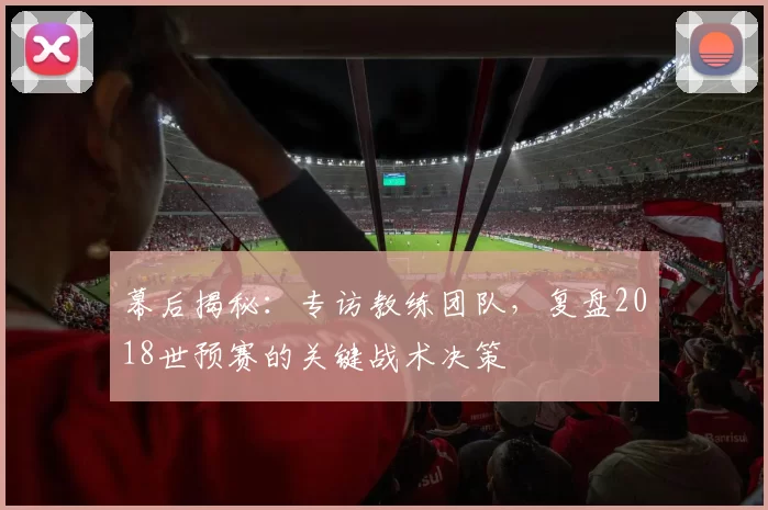 幕后揭秘：专访教练团队，复盘2018世预赛的关键战术决策