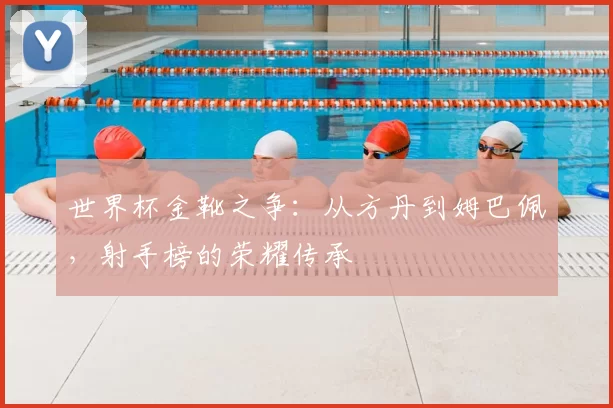 世界杯金靴之争：从方丹到姆巴佩，射手榜的荣耀传承