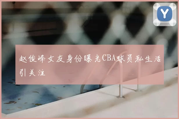 赵俊峰女友身份曝光CBA球员私生活引关注