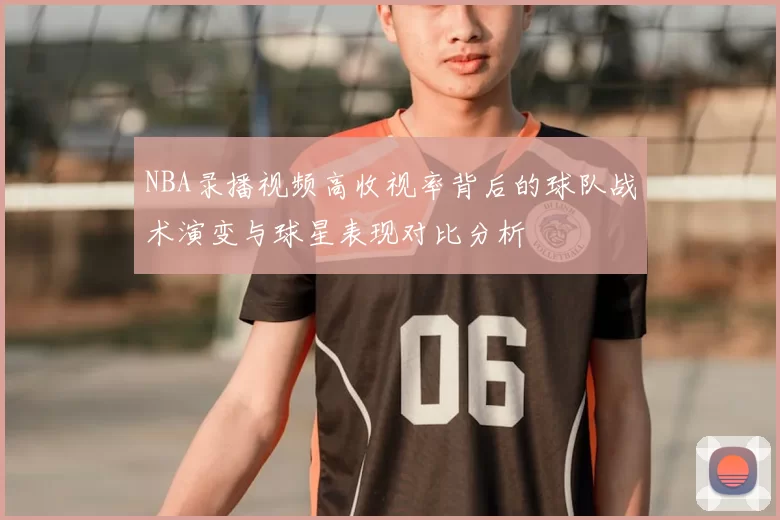 NBA录播视频高收视率背后的球队战术演变与球星表现对比分析