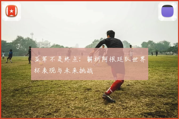 亚军不是终点:解析阿根廷队世界杯表现与未来挑战