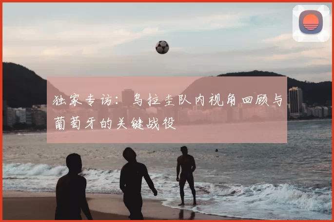 独家专访:乌拉圭队内视角回顾与葡萄牙的关键战役