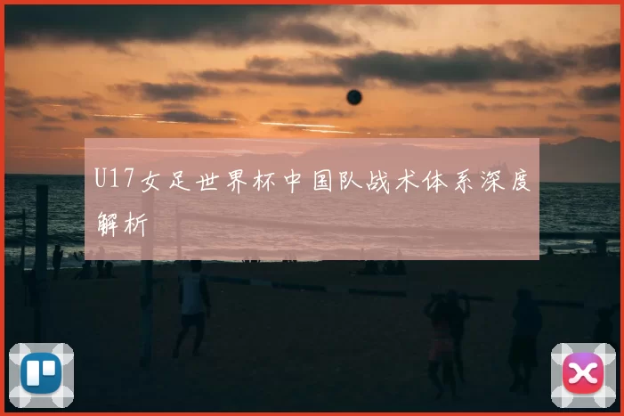 U17女足世界杯中国队战术体系深度解析
