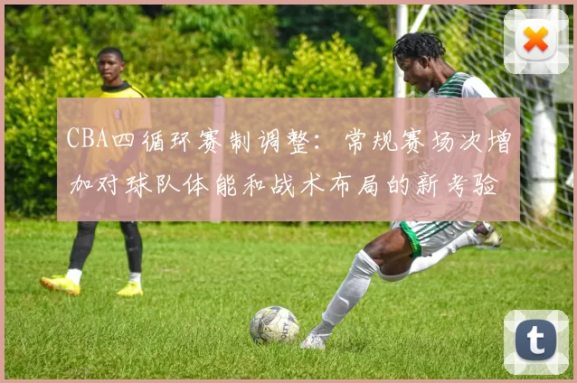 CBA四循环赛制调整:常规赛场次增加对球队体能和战术布局的新考验