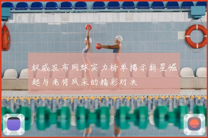 权威发布网球实力榜单揭示新星崛起与老将风采的精彩对决