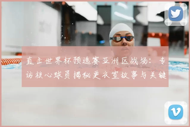 直击世界杯预选赛亚洲区战场：专访核心球员揭秘更衣室故事与关键战幕后