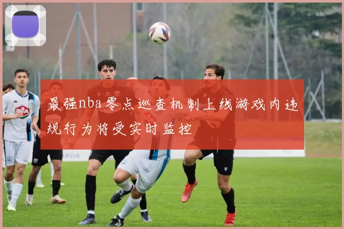 最强nba零点巡查机制上线游戏内违规行为将受实时监控