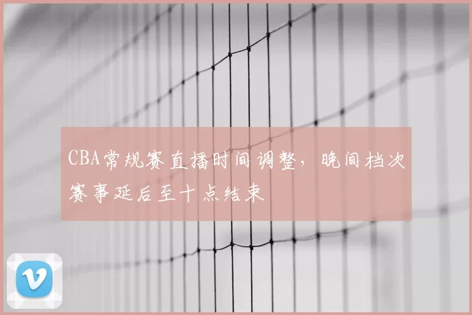 CBA常规赛直播时间调整，晚间档次赛事延后至十点结束