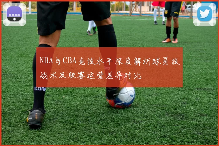 NBA与CBA竞技水平深度解析球员技战术及联赛运营差异对比
