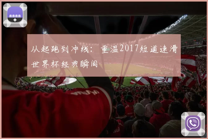 从起跑到冲线:重温2017短道速滑世界杯经典瞬间