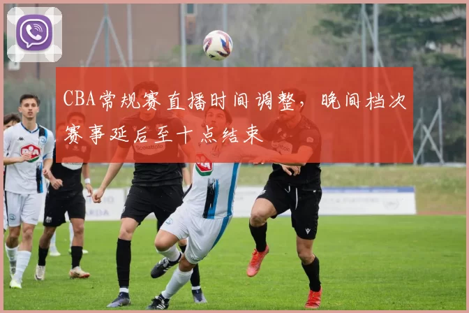 CBA常规赛直播时间调整，晚间档次赛事延后至十点结束