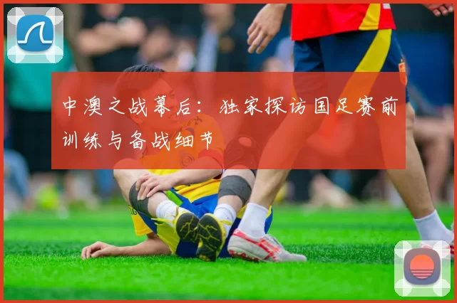 中澳之战幕后：独家探访国足赛前训练与备战细节