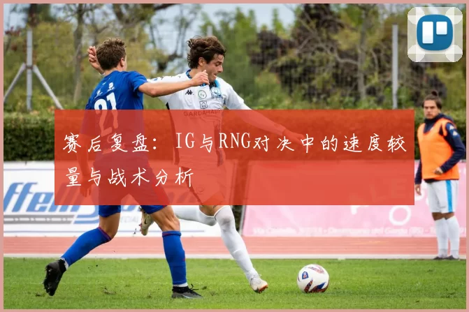赛后复盘：IG与RNG对决中的速度较量与战术分析