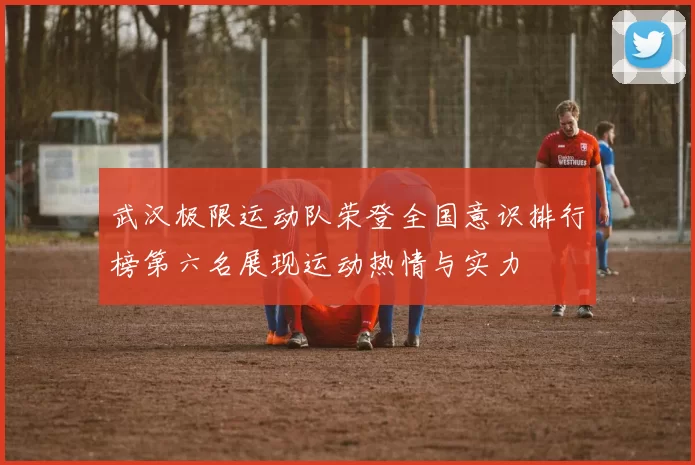 武汉极限运动队荣登全国意识排行榜第六名展现运动热情与实力