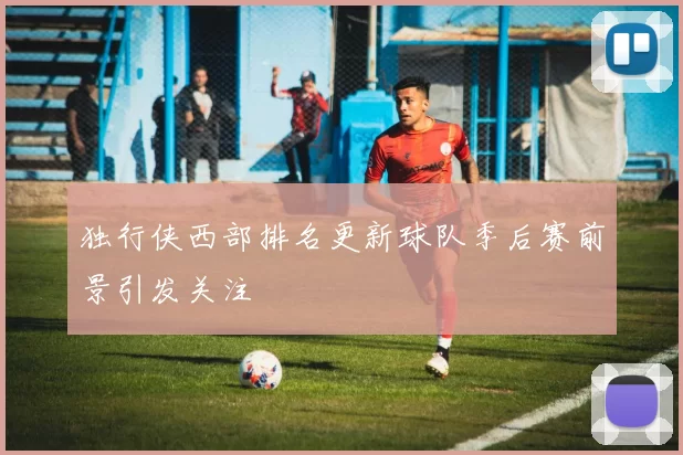 独行侠西部排名更新球队季后赛前景引发关注