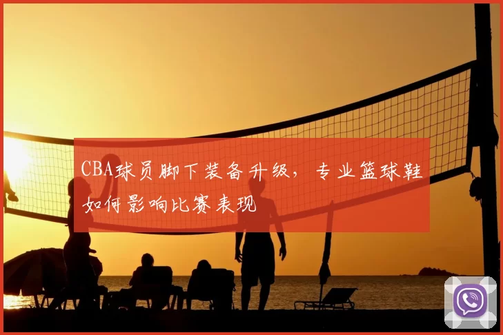 CBA球员脚下装备升级，专业篮球鞋如何影响比赛表现
