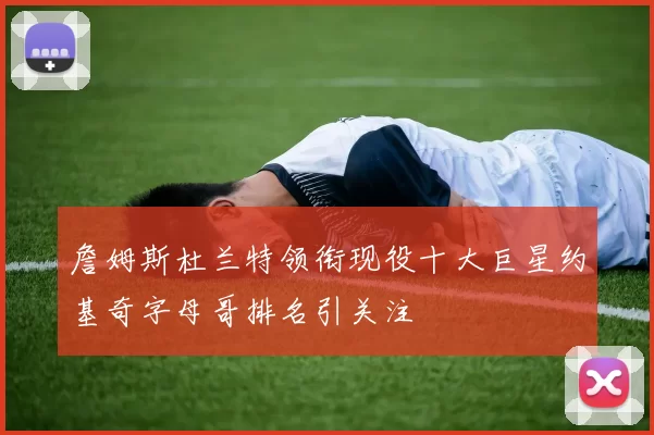 詹姆斯杜兰特领衔现役十大巨星约基奇字母哥排名引关注