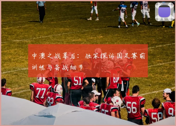 中澳之战幕后:独家探访国足赛前训练与备战细节