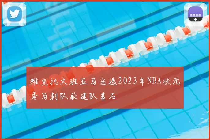 维克托文班亚马当选2023年NBA状元秀马刺队获建队基石