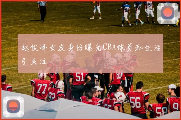 赵俊峰女友身份曝光CBA球员私生活引关注