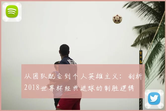 从团队配合到个人英雄主义:剖析2018世界杯经典进球的制胜逻辑
