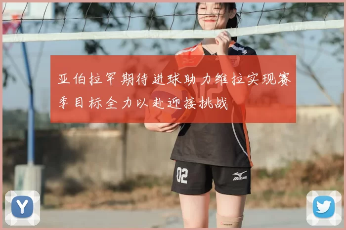 亚伯拉罕期待进球助力维拉实现赛季目标全力以赴迎接挑战