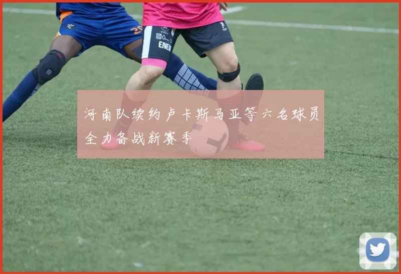 河南队续约卢卡斯马亚等六名球员全力备战新赛季
