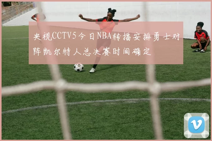 央视CCTV5今日NBA转播安排勇士对阵凯尔特人总决赛时间确定