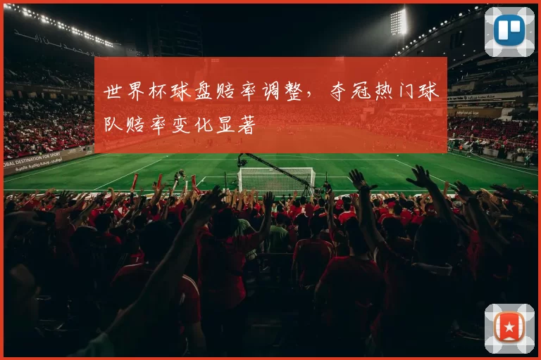 世界杯球盘赔率调整，夺冠热门球队赔率变化显著