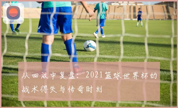 从回放中复盘：2021篮球世界杯的战术得失与传奇时刻