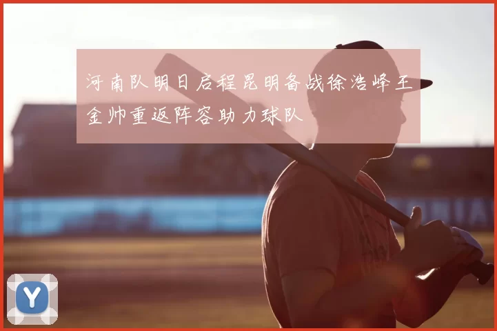 河南队明日启程昆明备战徐浩峰王金帅重返阵容助力球队