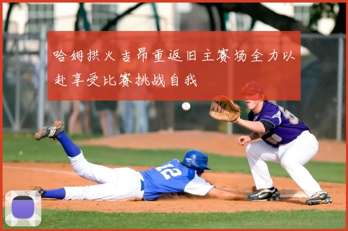 哈姆拱火吉昂重返旧主赛场全力以赴享受比赛挑战自我