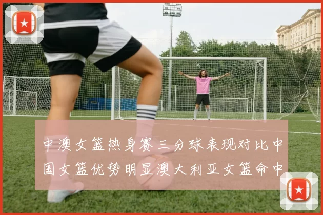中澳女篮热身赛三分球表现对比中国女篮优势明显澳大利亚女篮命中率低下