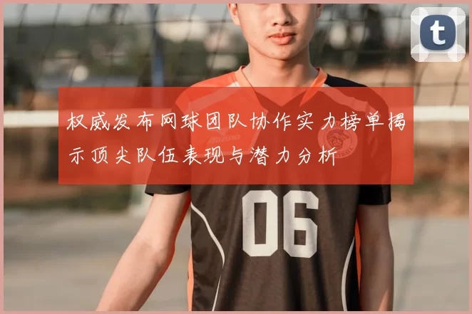 权威发布网球团队协作实力榜单揭示顶尖队伍表现与潜力分析