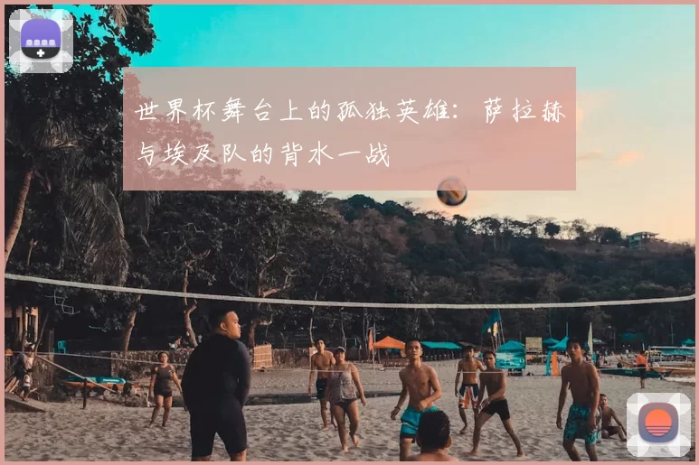 世界杯舞台上的孤独英雄:萨拉赫与埃及队的背水一战