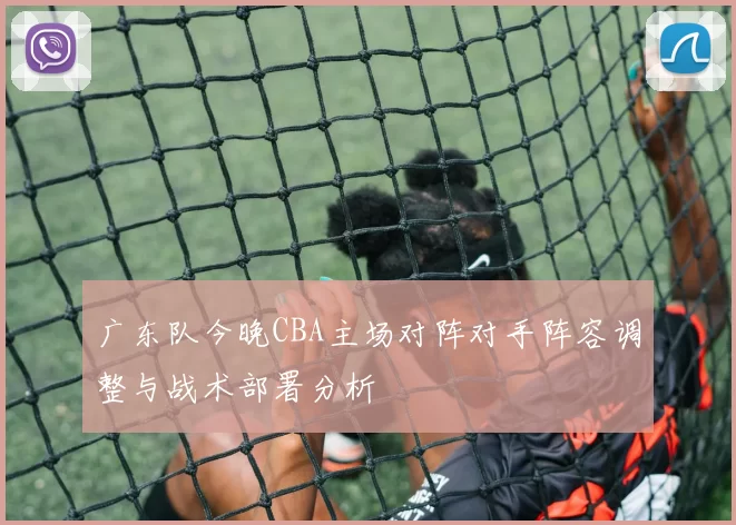 广东队今晚CBA主场对阵对手阵容调整与战术部署分析