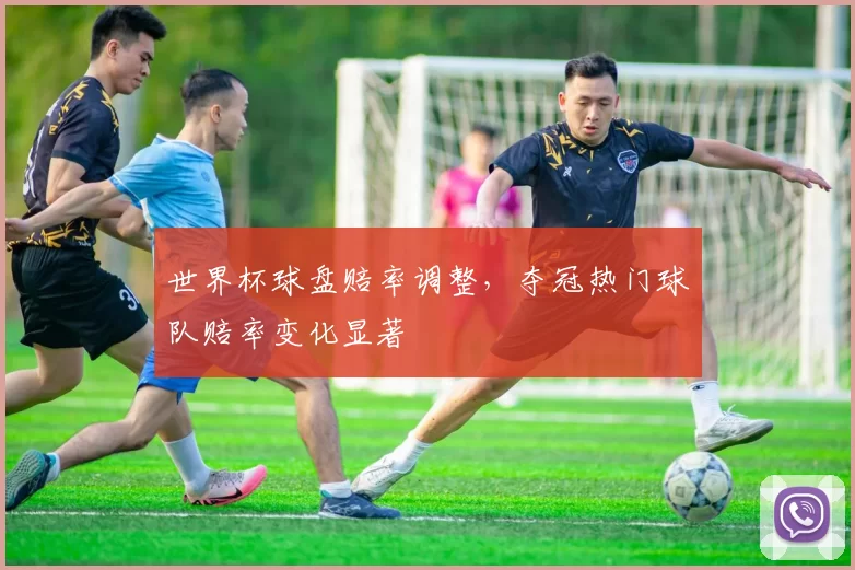 世界杯球盘赔率调整，夺冠热门球队赔率变化显著
