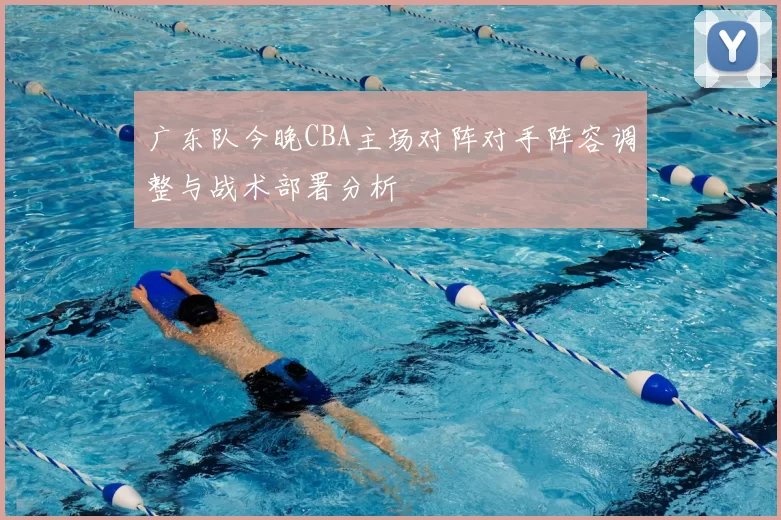 广东队今晚CBA主场对阵对手阵容调整与战术部署分析