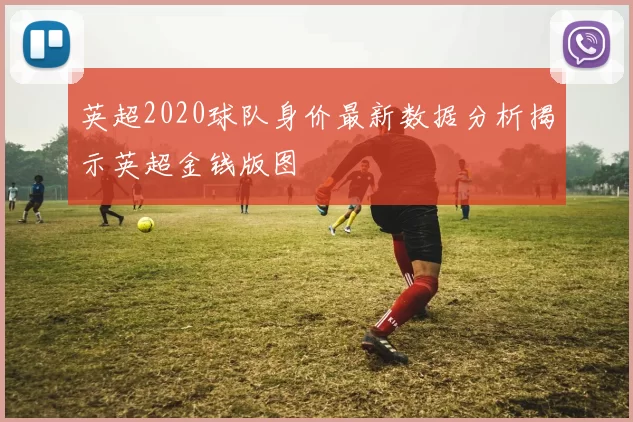 英超2020球队身价最新数据分析揭示英超金钱版图